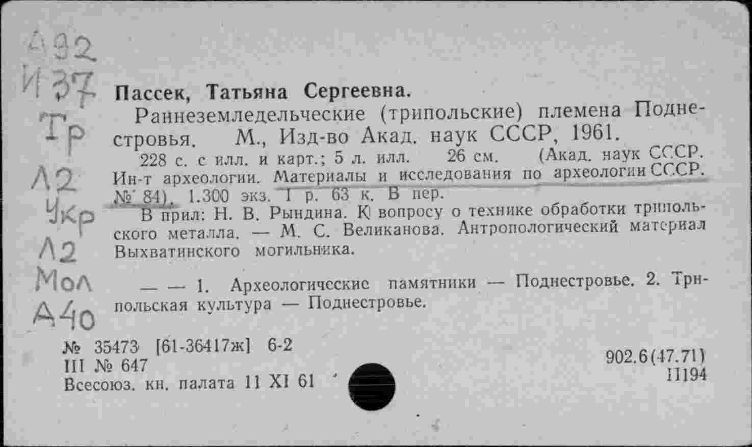 ﻿-32.
И $7
Tf> ла
Укр
Л2 Мол А4о
Пассек, Татьяна Сергеевна.
Раннеземледельческие (трипольские) племена Подне-стровья. М., Изд-во Акад, наук СССР, 1961.
228 с. с илл. и карт.; 5 л. илл. 26 см. (Акад, наук СССР. Ин-т археологии. Материалы и исследования по археологии СССР.
g4), 1.300 экз. 1 р. 63 к. В пер.
Вприл: И. В. Рындина. К! вопросу о технике обработки трипольского металла. — М. С. Великанова. Антропологический материал Выхватинского могильника.
________1. Археологические памятники — Поднестровье. 2. Трипольская культура — Поднестровье.
№ 35473 [61-36417ж] 6-2
III № 647
Всесоюз. кн. палата 11 XI 61
902.6(47.71)
Il 194